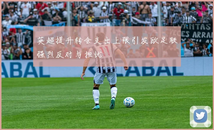 英超提升转会支出上限引发欧足联强烈反对与担忧