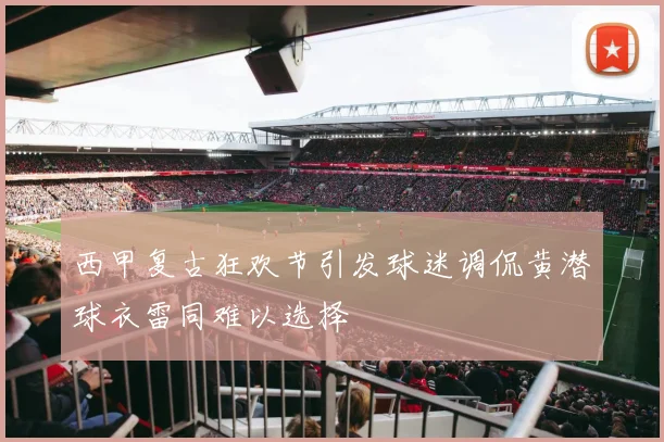 西甲复古狂欢节引发球迷调侃黄潜球衣雷同难以选择