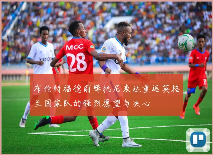 布伦特福德前锋托尼表达重返英格兰国家队的强烈愿望与决心