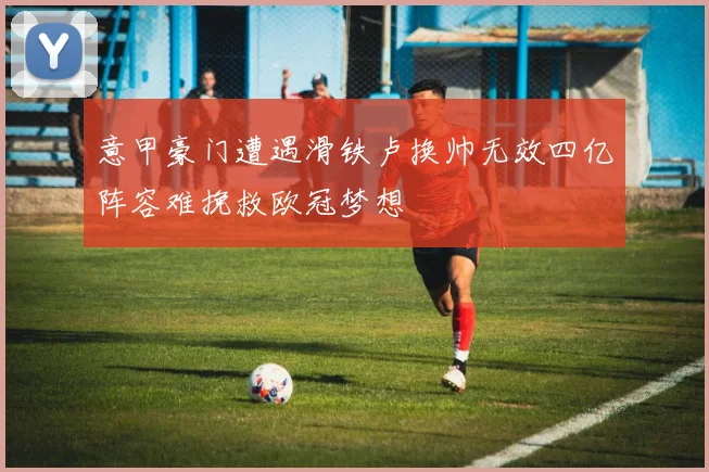 意甲豪门遭遇滑铁卢换帅无效四亿阵容难挽救欧冠梦想