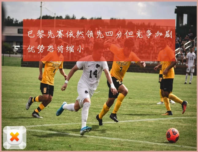 巴黎先赛依然领先四分但竞争加剧优势恐将缩小